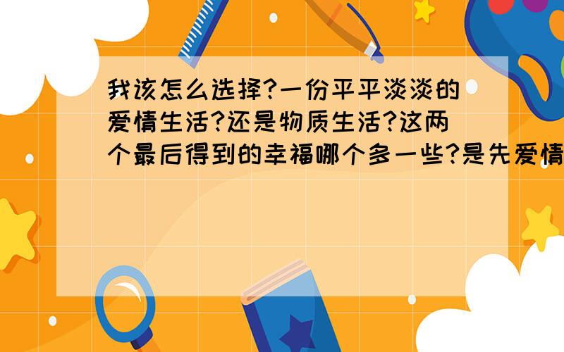 我该怎么选择?一份平平淡淡的爱情生活?还是物质生活?这两个最后得到的幸福哪个多一些?是先爱情在物质?还是先物质在爱情?