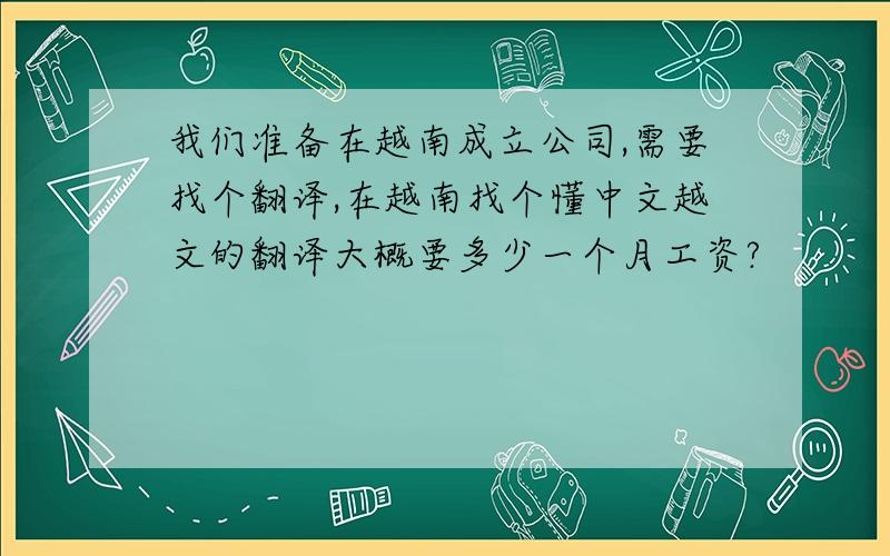 我们准备在越南成立公司,需要找个翻译,在越南找个懂中文越文的翻译大概要多少一个月工资?