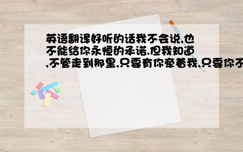 英语翻译好听的话我不会说,也不能给你永恒的承诺.但我知道,不管走到那里,只要有你牵着我,只要你不放弃,我会永远站在你的左