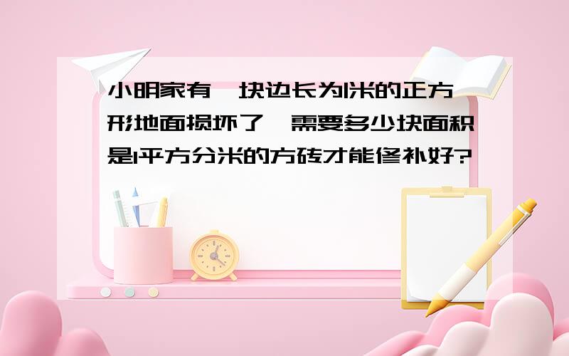 小明家有一块边长为|米的正方形地面损坏了,需要多少块面积是1平方分米的方砖才能修补好?