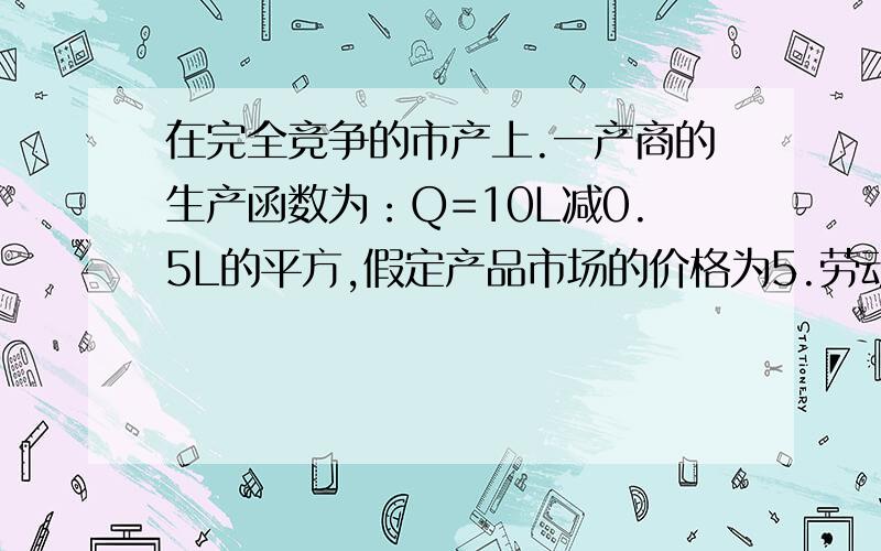 在完全竞争的市产上.一产商的生产函数为：Q=10L减0.5L的平方,假定产品市场的价格为5.劳动的工资率为10