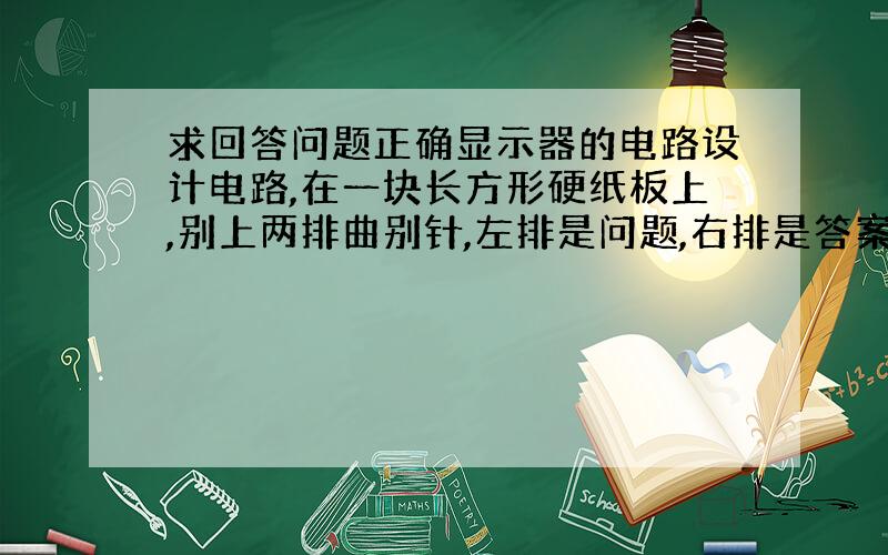 求回答问题正确显示器的电路设计电路,在一块长方形硬纸板上,别上两排曲别针,左排是问题,右排是答案,用导线连接左、右边来回