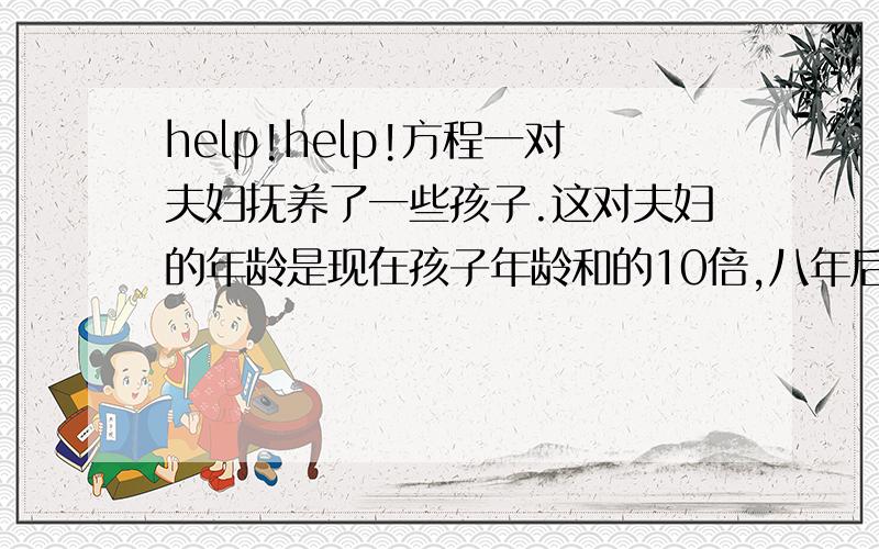 help!help!方程一对夫妇抚养了一些孩子.这对夫妇的年龄是现在孩子年龄和的10倍,八年后变成3倍,问这对夫妇抚养了