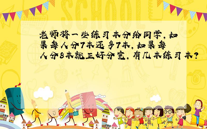 老师将一些练习本分给同学,如果每人分7本还多7本,如果每人分8本就正好分完,有几本练习本?