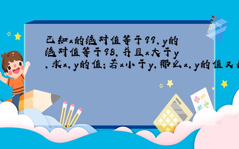 已知x的绝对值等于99,y的绝对值等于98,并且x大于y,求x,y的值；若x小于y,那么x,y的值又如何?