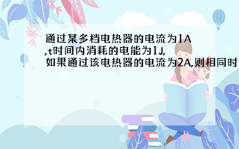 通过某多档电热器的电流为1A,t时间内消耗的电能为1J,如果通过该电热器的电流为2A,则相同时间内电热器消耗的电能是（