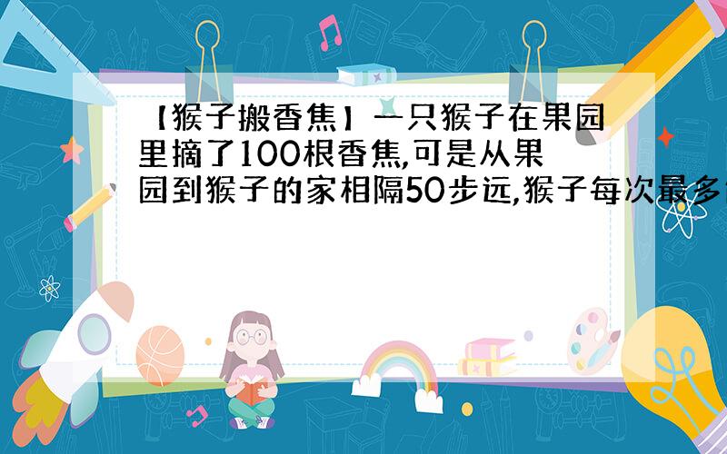 【猴子搬香焦】一只猴子在果园里摘了100根香焦,可是从果园到猴子的家相隔50步远,猴子每次最多能背50根香焦回家,可它每