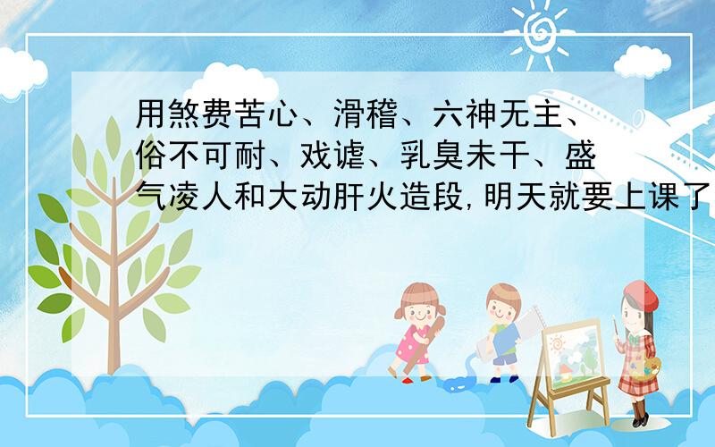 用煞费苦心、滑稽、六神无主、俗不可耐、戏谑、乳臭未干、盛气凌人和大动肝火造段,明天就要上课了!