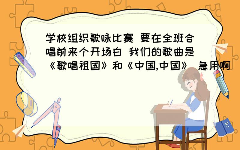 学校组织歌咏比赛 要在全班合唱前来个开场白 我们的歌曲是《歌唱祖国》和《中国,中国》 急用啊