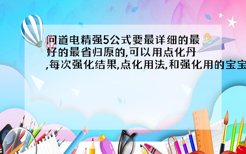 问道电精强5公式要最详细的最好的最省归原的,可以用点化丹,每次强化结果,点化用法,和强化用的宝宝法功等.好的再加100分