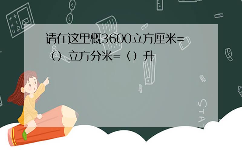 请在这里概3600立方厘米=（）立方分米=（）升