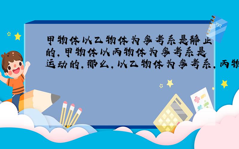 甲物体以乙物体为参考系是静止的,甲物体以丙物体为参考系是运动的,那么,以乙物体为参考系,丙物体情况