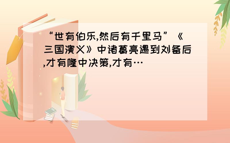 “世有伯乐,然后有千里马”《三国演义》中诸葛亮遇到刘备后,才有隆中决策,才有…