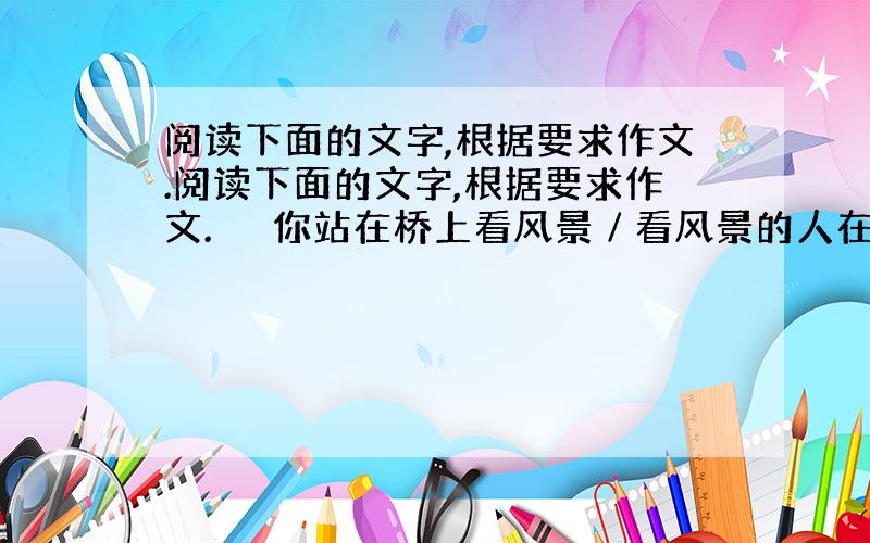 阅读下面的文字,根据要求作文.阅读下面的文字,根据要求作文. 　　你站在桥上看风景∕看风景的人在楼上