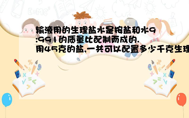 输液用的生理盐水是按盐和水9:991的质量比配制而成的.用45克的盐,一共可以配置多少千克生理药水怎么做