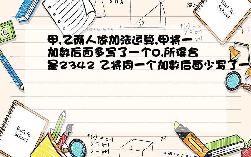 甲,乙两人做加法运算,甲将一加数后面多写了一个0.所得合是2342 乙将同一个加数后面少写了一个