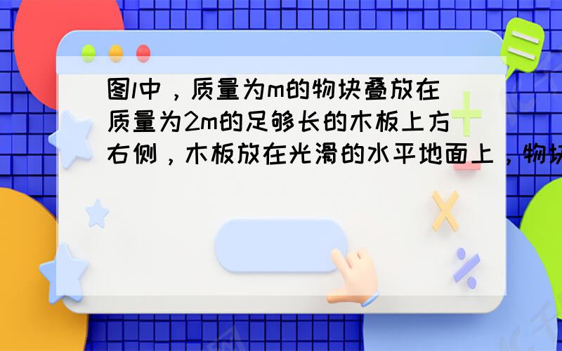 图l中，质量为m的物块叠放在质量为2m的足够长的木板上方右侧，木板放在光滑的水平地面上，物块与木板之间的动摩擦因数为μ=