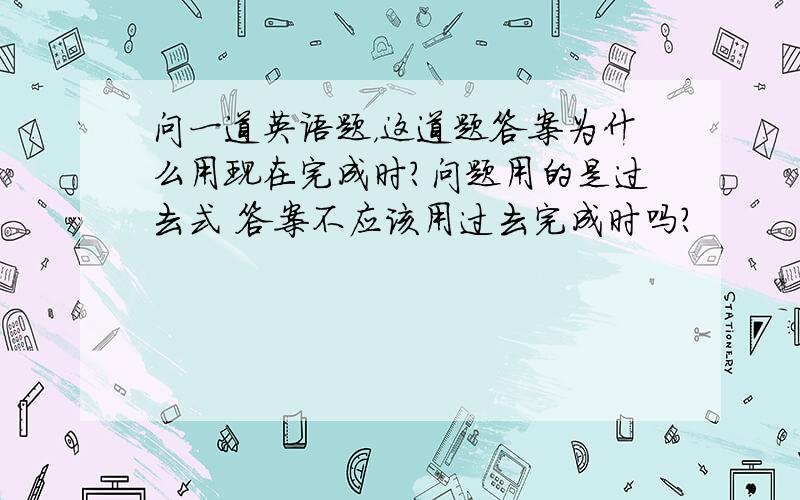 问一道英语题，这道题答案为什么用现在完成时？问题用的是过去式 答案不应该用过去完成时吗？