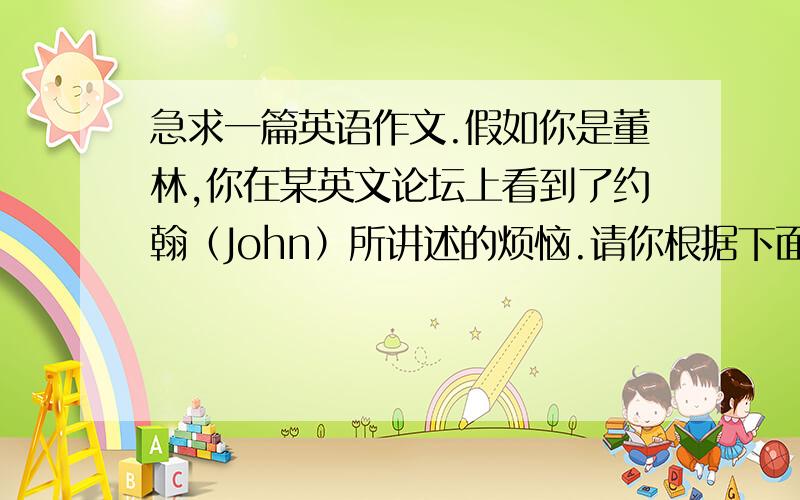 急求一篇英语作文.假如你是董林,你在某英文论坛上看到了约翰（John）所讲述的烦恼.请你根据下面约翰的留言和所给提示给他