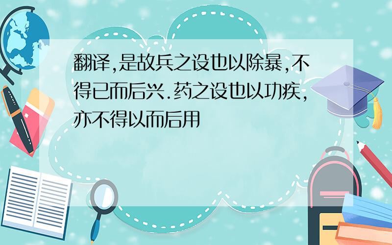 翻译,是故兵之设也以除暴,不得已而后兴.药之设也以功疾,亦不得以而后用