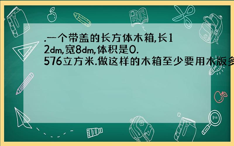 .一个带盖的长方体木箱,长12dm,宽8dm,体积是0.576立方米.做这样的木箱至少要用木版多少平方米?