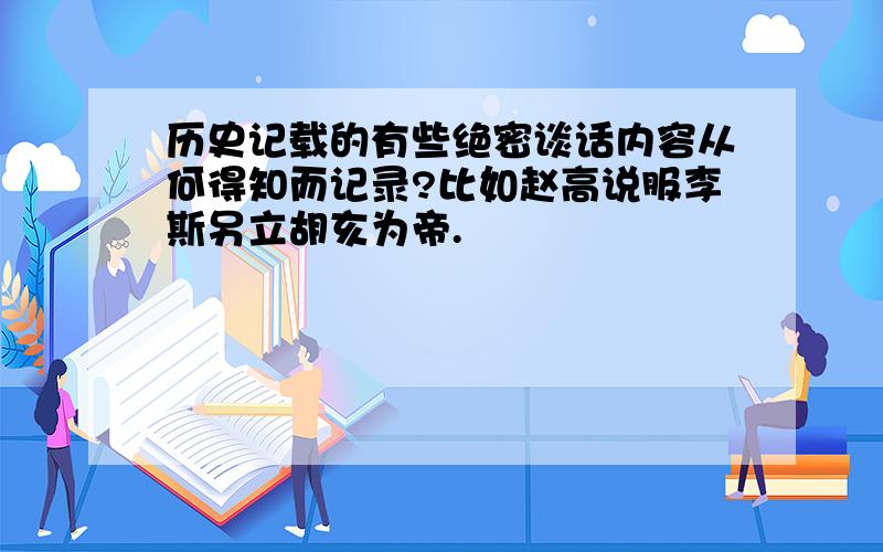 历史记载的有些绝密谈话内容从何得知而记录?比如赵高说服李斯另立胡亥为帝.