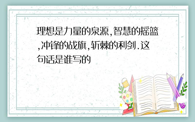 理想是力量的泉源,智慧的摇篮,冲锋的战旗,斩棘的利剑.这句话是谁写的