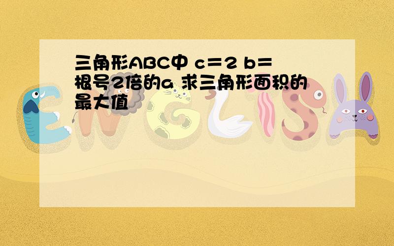 三角形ABC中 c＝2 b＝根号2倍的a 求三角形面积的最大值