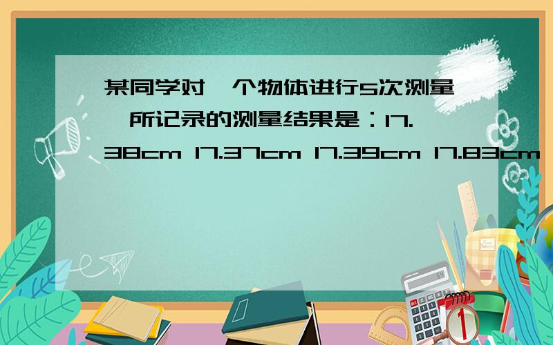 某同学对一个物体进行5次测量,所记录的测量结果是：17.38cm 17.37cm 17.39cm 17.83cm 17.