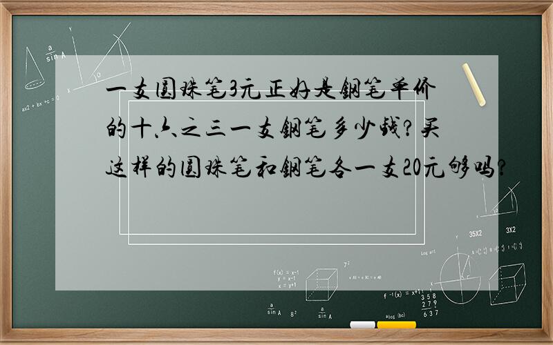 一支圆珠笔3元正好是钢笔单价的十六之三一支钢笔多少钱?买这样的圆珠笔和钢笔各一支20元够吗?