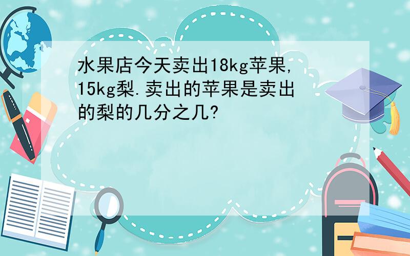 水果店今天卖出18kg苹果,15kg梨.卖出的苹果是卖出的梨的几分之几?