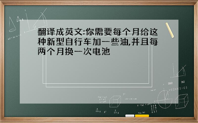 翻译成英文:你需要每个月给这种新型自行车加一些油,并且每两个月换一次电池