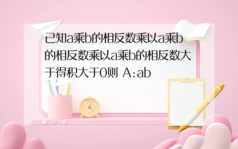 已知a乘b的相反数乘以a乘b的相反数乘以a乘b的相反数大于得积大于0则 A:ab