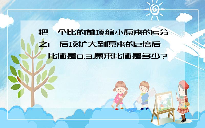 把一个比的前项缩小原来的5分之1,后项扩大到原来的2倍后,比值是0.3.原来比值是多少?