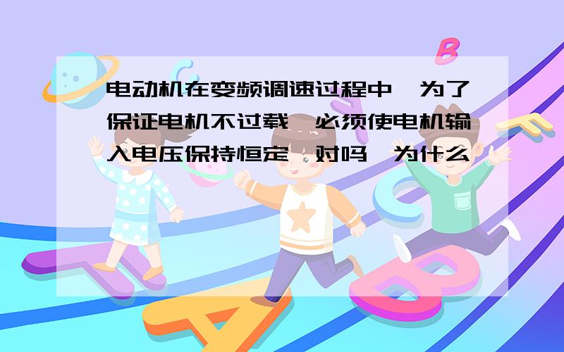 电动机在变频调速过程中,为了保证电机不过载,必须使电机输入电压保持恒定,对吗,为什么