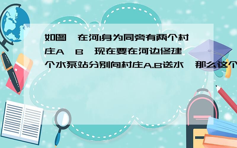 如图,在河l身为同旁有两个村庄A,B,现在要在河边修建一个水泵站分别向村庄A.B送水,那么这个水泵站应建在什么地方可是所