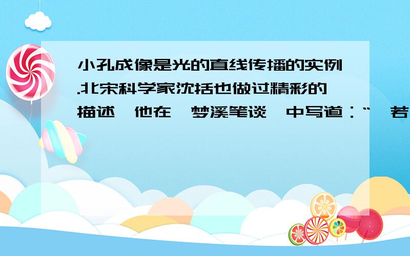 小孔成像是光的直线传播的实例.北宋科学家沈括也做过精彩的描述,他在《梦溪笔谈》中写道：“…若鸢飞空中,其影随鸢而移；或中