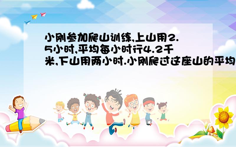 小刚参加爬山训练,上山用2.5小时,平均每小时行4.2千米,下山用两小时.小刚爬过这座山的平均速度是多少?