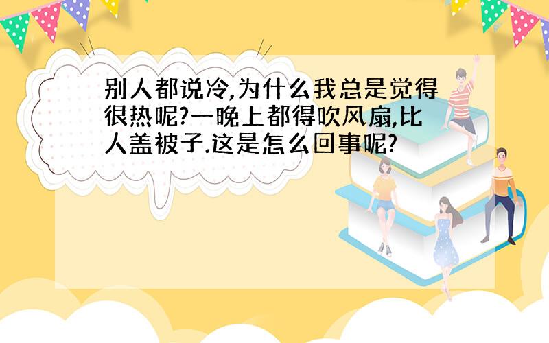 别人都说冷,为什么我总是觉得很热呢?一晚上都得吹风扇,比人盖被子.这是怎么回事呢?