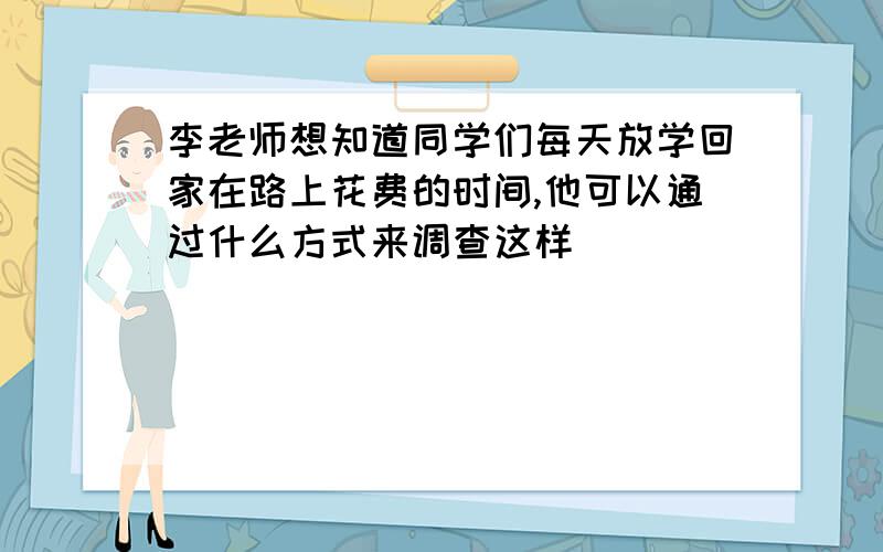 李老师想知道同学们每天放学回家在路上花费的时间,他可以通过什么方式来调查这样