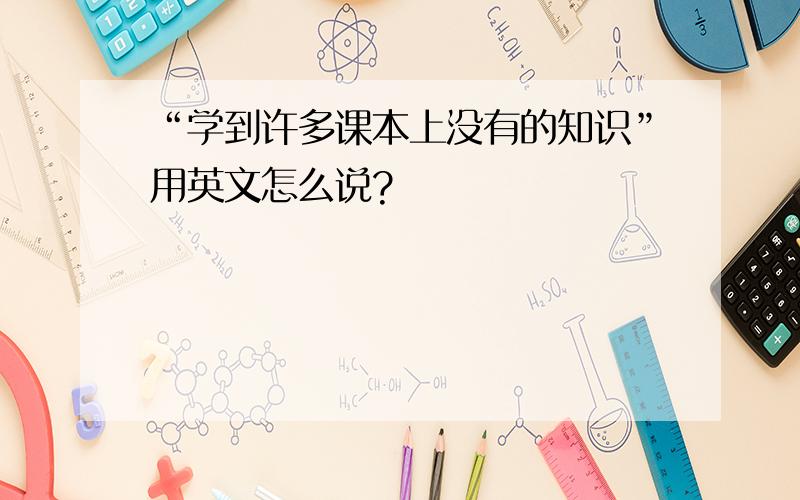 “学到许多课本上没有的知识”用英文怎么说?