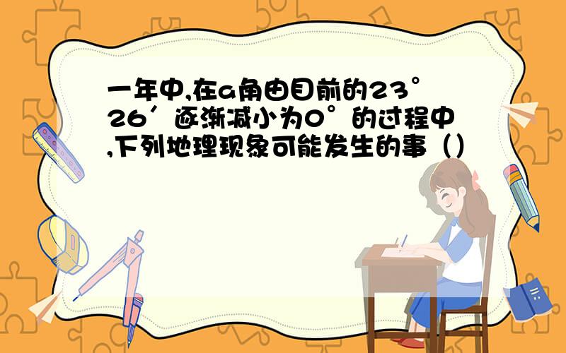 一年中,在a角由目前的23°26′逐渐减小为0°的过程中,下列地理现象可能发生的事（）