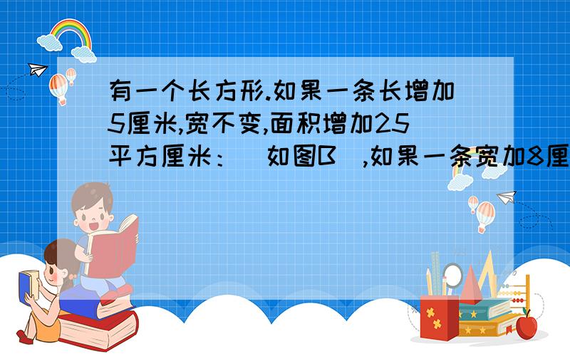 有一个长方形.如果一条长增加5厘米,宽不变,面积增加25平方厘米：（如图B）,如果一条宽加8厘米,长不变