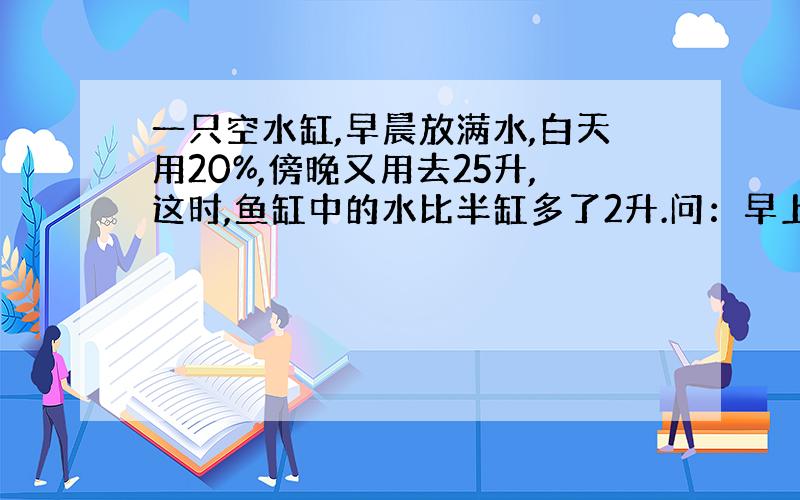 一只空水缸,早晨放满水,白天用20%,傍晚又用去25升,这时,鱼缸中的水比半缸多了2升.问：早上放入水缸多少升水?急