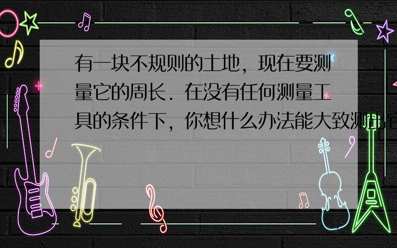 有一块不规则的土地，现在要测量它的周长．在没有任何测量工具的条件下，你想什么办法能大致测出它的周长．