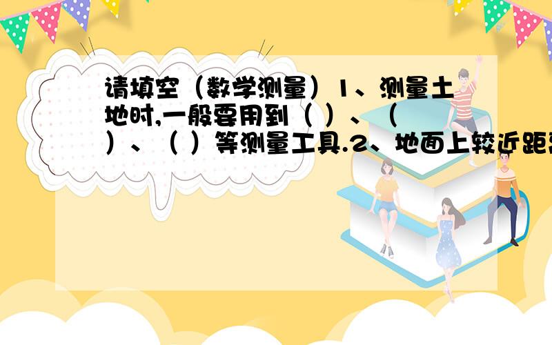 请填空（数学测量）1、测量土地时,一般要用到（ ）、（ ）、（ ）等测量工具.2、地面上较近距离,可以用（ ）或（ ）直