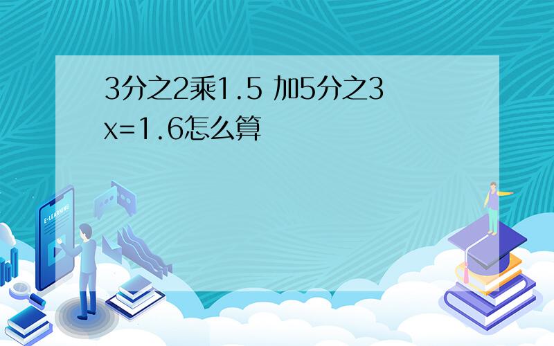 3分之2乘1.5 加5分之3x=1.6怎么算