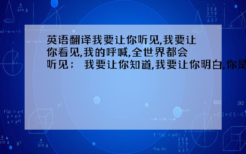 英语翻译我要让你听见,我要让你看见,我的呼喊,全世界都会听见； 我要让你知道,我要让你明白,你是我心中,最美的女孩!