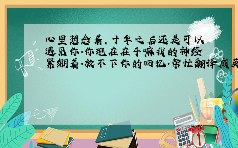 心里想念着,十年之后还是可以遇见你.你现在在干嘛我的神经紧绷着.放不下你的回忆.帮忙翻译成英文.