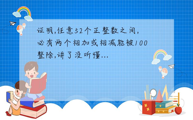 证明,任意52个正整数之间,必有两个相加或相减能被100整除,讲了没听懂...